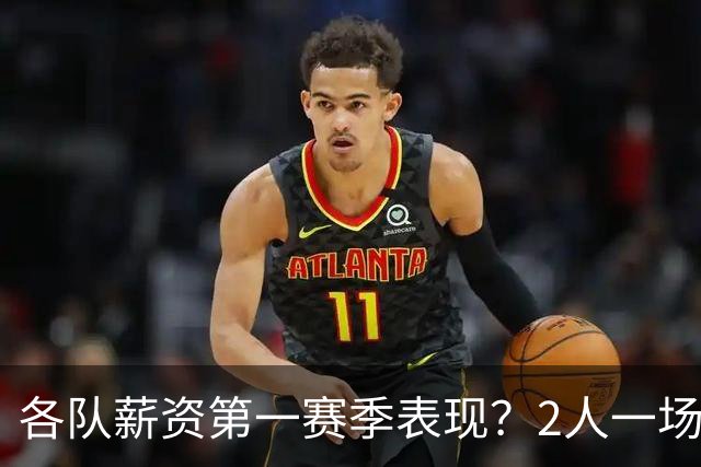 各队薪资第一赛季表现？2人一场未打 有人狂轰83分 詹杜库领风骚
